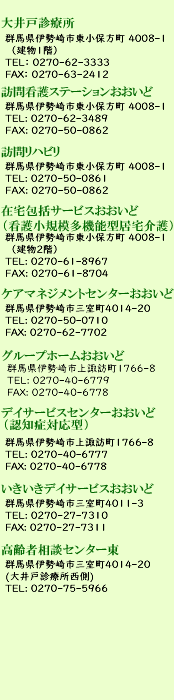 大井戸診療所<br>
群馬県伊勢崎市東小保方町4005-1<br>
0270-62-3333<br>
<br>
大井戸診療所<br>
群馬県伊勢崎市東小保方町4005-1<br>
TEL: 0270-62-3333<br>
FAX: 0270-63-2412<br>
<br>
訪問看護･訪問リハビリ<br>
群馬県伊勢崎市東小保方町4005-1<br>
TEL: 0270-62-3489<br>
TEL: 0270-50-0861<br>
FAX: 0270-50-0862<br>
<br>
通所リハビリ<br>
群馬県伊勢崎市東小保方町4005-1<br>
TEL: 0270-75-1114<br>
FAX: 0270-63-2412<br>
<br>
ケアプランセンターおおいど<br>
群馬県伊勢崎市三室町4014-20<br>
TEL: 0270-62-7461<br>
FAX: 0270-62-7702<br>
<br>
ケアマネジメントセンターおおいど<br>
群馬県伊勢崎市三室町4014-20<br>
TEL: 0270-50-0710<br>
FAX: 0270-62-7702<br>
<br>
高齢者地域支援センターおおいど<br>
群馬県伊勢崎市三室町4014-20<br>
TEL: 0270-62-7701<br>
FAX: 0270-62-7702<br>
<br>
グループホームおおいど<br>
群馬県伊勢崎市上諏訪町1766-8<br>
TEL: 0270-40-6779<br>
FAX: 0270-40-6778<br>
<br>
デイサービスセンターおおいど（認知症対応型）<br>
群馬県伊勢崎市上諏訪町1766-8<br>
TEL: 0270-40-6777<br>
FAX: 0270-40-6778<br>
<br>
いきいきデイサービスおおいど<br>
群馬県伊勢崎市三室町4011-3<br>
TEL: 0270-27-7310<br>
FAX: 0270-27-7311<br>
<br>
高齢者相談センター東<br>
群馬県伊勢崎市三室町4014-20(大井戸診療所西側)<br>
0270-75-5966<br>
